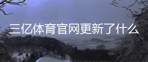 三亿体育官网更新了什么？新版亮点与使用攻略一分钟看懂