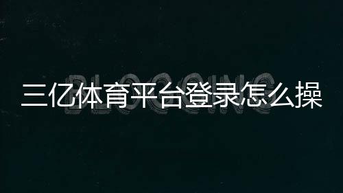 三亿体育平台登录怎么操作?官方入口、注册与安全登录教程