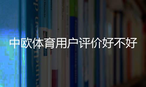 中欧体育用户评价好不好?真实口碑、优缺点与使用体验全面解析