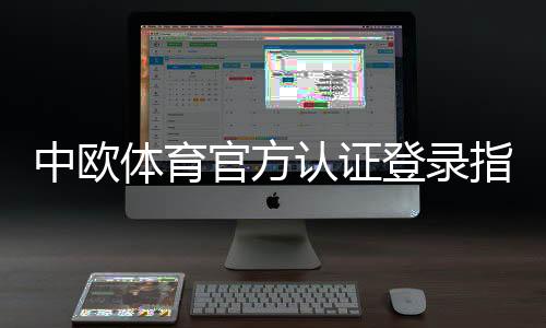 中欧体育官方认证登录指南:注册、认证与安全登录全攻略