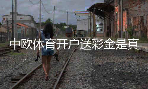 中欧体育开户送彩金是真的吗?新手领取流程、优惠详情与风险提示