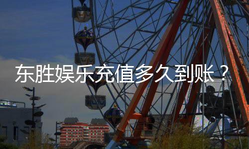 东胜娱乐充值多久到账?3分钟快速到账技巧分享