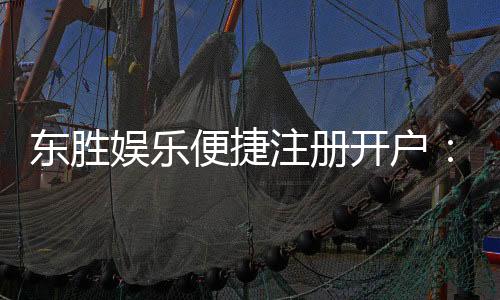 东胜娱乐便捷注册开户:三步完成开户畅享顶级游戏体验