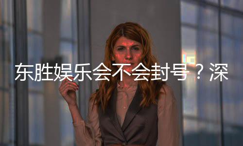 东胜娱乐会不会封号?深度解析平台风控机制与账号安全策略