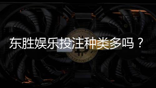 东胜娱乐投注种类多吗?一文详解热门游戏与特色玩法