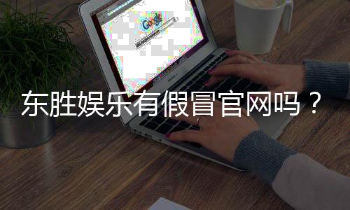 东胜娱乐有假冒官网吗?揭秘真假官网辨别技巧