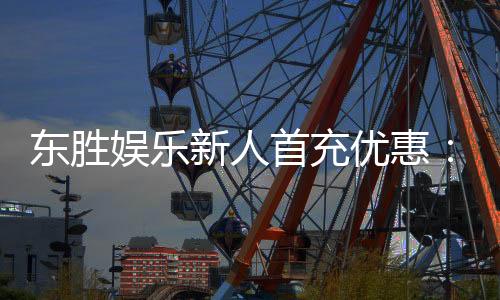 东胜娱乐新人首充优惠:注册即享高额返利与独家礼包
