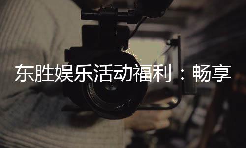 东胜娱乐活动福利:畅享多重好礼与独家优惠