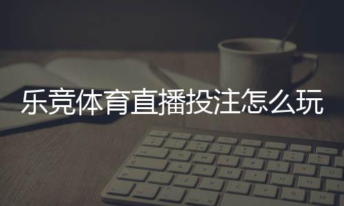 乐竞体育直播投注怎么玩?新手必看直播下注规则与实战技巧