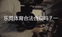 乐竞体育合法合规吗？一文看懂法律地位、合规性与用户风险