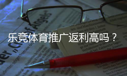 乐竞体育推广返利高吗?推广佣金比例、结算规则与实测回报全面解析