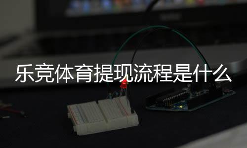 乐竞体育提现流程是什么?新手必看提现步骤、到账时间与注意事项