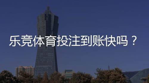 乐竞体育投注到账快吗？充值提现到账时间、原因与加速攻略