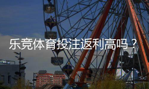 乐竞体育投注返利高吗?真实返利比例、领取攻略与避坑指南