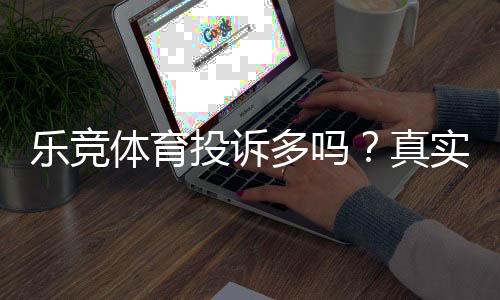 乐竞体育投诉多吗?真实用户评价、投诉原因与处理流程解析