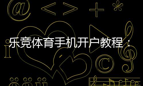 乐竞体育手机开户教程:新手注册流程、实名认证与常见问题详解