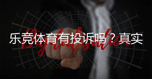 乐竞体育有投诉吗?真实投诉情况、处理结果与用户维权攻略