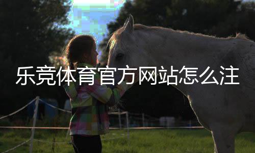 乐竞体育官方网站怎么注册与登录?新手开户、充值与投注全攻略