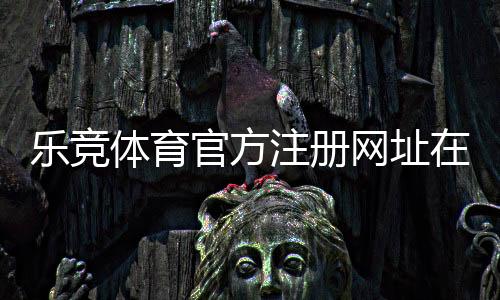 乐竞体育官方注册网址在哪里?最新版注册链接、注册步骤与安全防骗指南