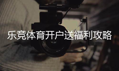 乐竞体育开户送福利攻略:新手注册流程、优惠类型与领取注意事项