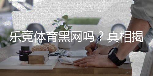 乐竞体育黑网吗?真相揭秘:平台资质、用户投诉与防骗攻略