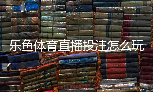 乐鱼体育直播投注怎么玩?新手入门、玩法规则与实战技巧