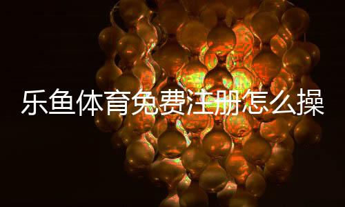乐鱼体育免费注册怎么操作?新手一步步注册流程与安全注意事项