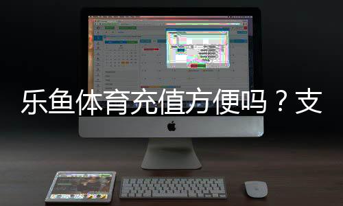 乐鱼体育充值方便吗?支付方式、到账速度与安全性全面评测