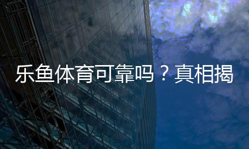 乐鱼体育可靠吗?真相揭秘:平台资质、支付安全与用户口碑全方位评测