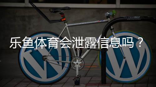乐鱼体育会泄露信息吗?隐私安全真相与防护全攻略