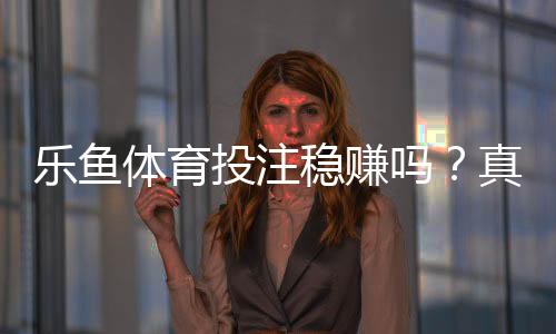 乐鱼体育投注稳赚吗?真相揭秘、风险解析与新手防坑指南