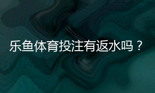 乐鱼体育投注有返水吗?返水规则、比例与领取流程全解析