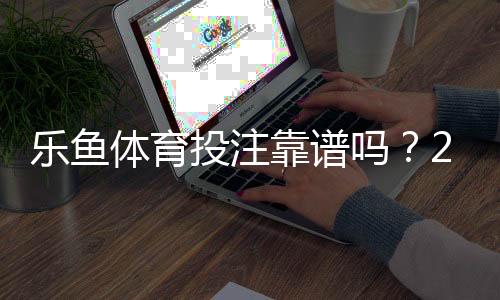 乐鱼体育投注靠谱吗?2026最新平台安全、资质与提现体验全面评测