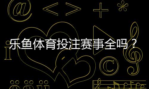 乐鱼体育投注赛事全吗?平台赛事覆盖、热门联赛与投注玩法全面解析