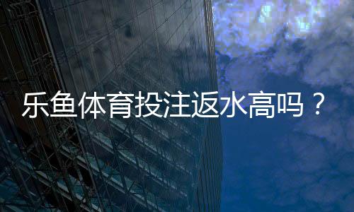 乐鱼体育投注返水高吗?返水比例、计算公式与真实玩家口碑全解析