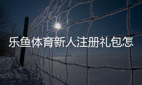 乐鱼体育新人注册礼包怎么领取?新手注册步骤、礼包内容与使用攻略