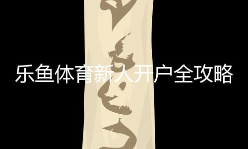乐鱼体育新人开户全攻略:注册步骤、实名认证与注意事项