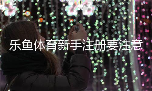 乐鱼体育新手注册要注意什么?注册流程、安全提示与常见问题详解