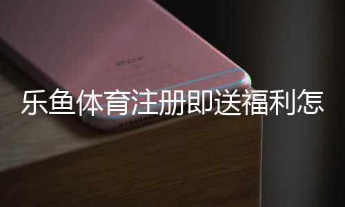 乐鱼体育注册即送福利怎么拿?新手注册优惠领取与注意事项全攻略