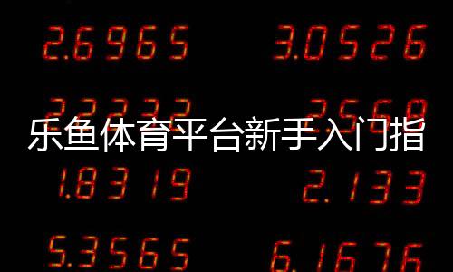 乐鱼体育平台新手入门指南:注册、充值、投注与提现全流程教学