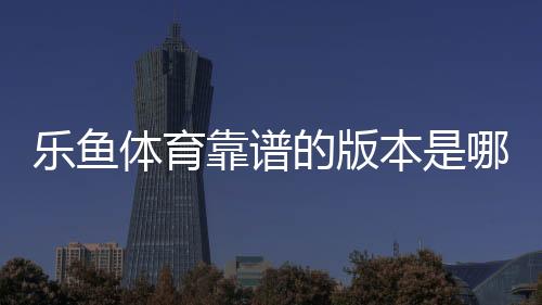 乐鱼体育靠谱的版本是哪一个?官方正版识别方法与安全下载防骗指南