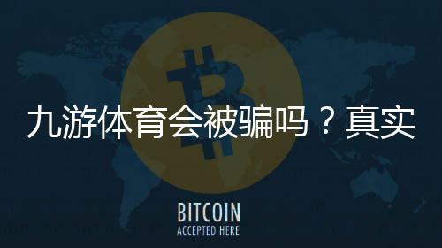 九游体育会被骗吗?真实平台调查、用户评价与防骗实用攻略