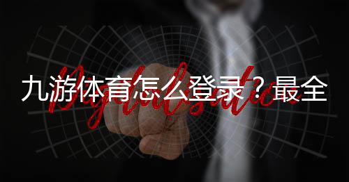 九游体育怎么登录?最全登录教程:账号、手机号、验证码与常见问题解决