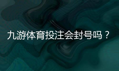 九游体育投注会封号吗?封号原因、预防方法与申诉流程详解