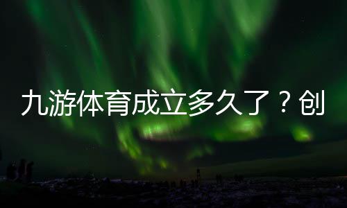 九游体育成立多久了?创立时间与发展历程一分钟看懂