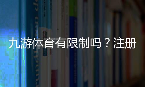 九游体育有限制吗?注册、充值、提现与投注额度全面解析平台规则新手必读