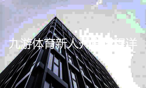 九游体育新人开户流程详解:注册、实名认证与首存攻略