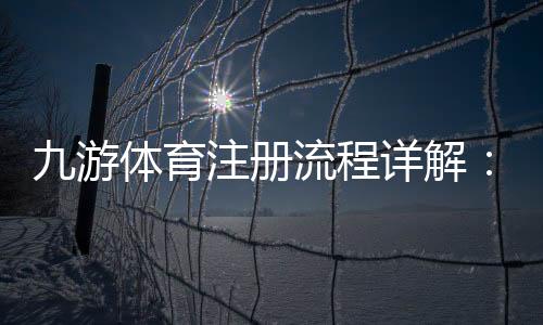 九游体育注册流程详解：新手一步步图文教学与常见问题解答