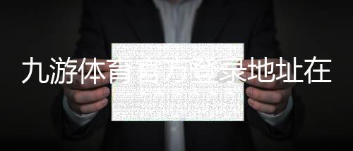 九游体育官方登录地址在哪里?最新入口与安全登录步骤详解