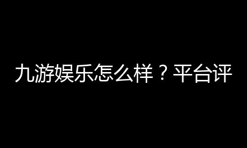 九游娱乐怎么样?平台评测与新手指南:安全性、玩法、充值提现全解析